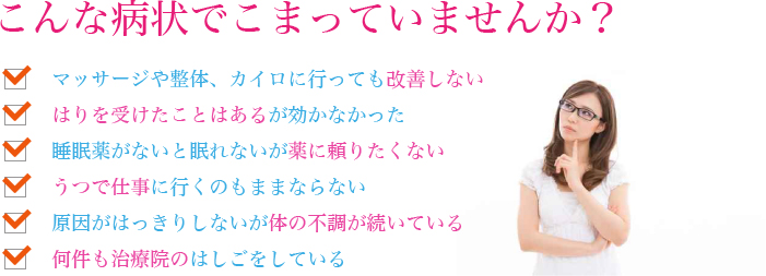 こんな病状でこまっていませんか？マッサージや整体、カイロに行っても改善しないはりを受けたことはあるが効かなかった睡眠薬がないと眠れないが薬に頼りたくないうつで仕事に行くのもままならない原因がはっきりしないが体の不調が続いている何件も治療院のはしごをしている