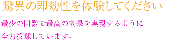 驚異の即効性を体験してください 他院より少ない回数で高い効果を実現することをお約束します。